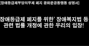 [성명서]
‘장애등급제 폐지를 위한’ 「장애인복지법」 등 관련 법률 개정에 관한  우리의 입장!

‘장애등급제부양의무제폐지광화문공동행동’이 1842일간 광화문 지하차도에서 농성을 한 의제에서 중요한 것 하나는 바로 장애등급제 폐지를 통해 UN장애인권리협약이 옹호하는 권리를 기반으로 ‘장애인복지서비스 전반적인 패러다임의 변화를 만들어 내기 위함’이었다. 그 열망은 박능후 보건복지부장관의 전격적인 농성장 방문과 ‘장애등급제폐지민관협의체’ 구성을 이끌어내었고