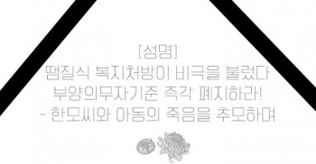 [성명]
땜질식 복지처방이 비극을 불렀다
부양의무자기준 즉각 폐지하라!
- 한모씨와 아동의 죽음을 추모하며

지난 7월 31일 관악구의 임대아파트에서 북한이주민 한모씨와 그의 여섯 살 아들이 숨진지 두달만에 발견되었다. 세계 11위의 경제력을 가진 나라에서 이들의 사인은 ‘아사’였다. 

정부는 또 다시 ‘신청할 수 있는 복지제도가 있었는데 신청하지 않았다’고 변명했다. 빈곤으로 인한 사망이 있을 때마다 반복하는 이 지긋지긋한 변명은 가난한 이들을 완전