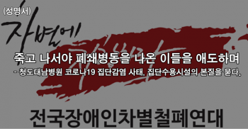 [성명] 
죽고 나서야 폐쇄병동을 나온 이들을 애도하며
- 청도대남병원 코로나19 집단감염 사태, 집단수용시설의 본질을 묻다
 
코로나19, 정신병원 폐쇄병동에서 최악의 집단감염 사태 발생

24일 오후 6시 기준, 코로나19 사망자가 8명으로 늘었다. 이 중 6명은 모두 청도 대남병원 폐쇄병동에 입원해있던 정신장애인 입원자이다. 병원 내 바이러스 최초 유입경로에 대해서는 아직 밝혀진 바가 없는 가운데, 폐쇄병동 입원자의 경우 전체 102명 중 101명
